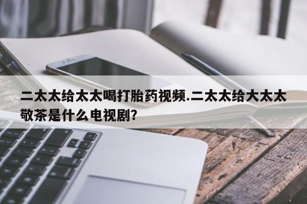 米非米索在线购买二太太给太太喝打胎药视频.二太太给大太太敬茶是什么电视剧？