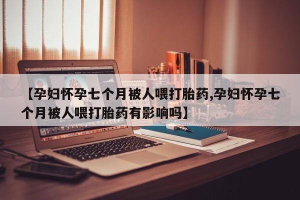 米非米索在线购买【孕妇怀孕七个月被人喂打胎药,孕妇怀孕七个月被人喂打胎药有影响吗】