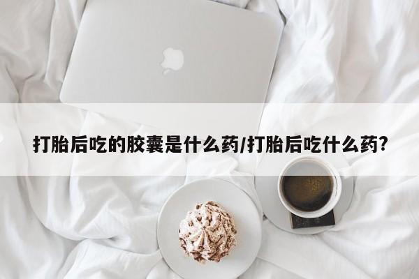 米非米索在线购买打胎后吃的胶囊是什么药/打胎后吃什么药?