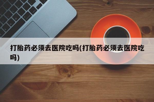 米非米索在线购买打胎药必须去医院吃吗(打胎药必须去医院吃吗)