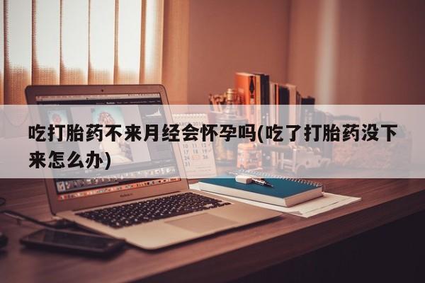 米非米索在线购买吃打胎药不来月经会怀孕吗(吃了打胎药没下来怎么办)