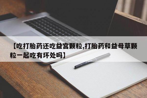 米非米索在线购买【吃打胎药还吃益宫颗粒,打胎药和益母草颗粒一起吃有坏处吗】