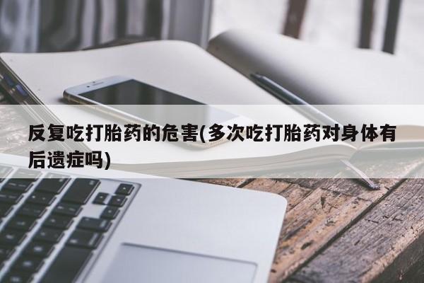 米非米索在线购买反复吃打胎药的危害(多次吃打胎药对身体有后遗症吗)