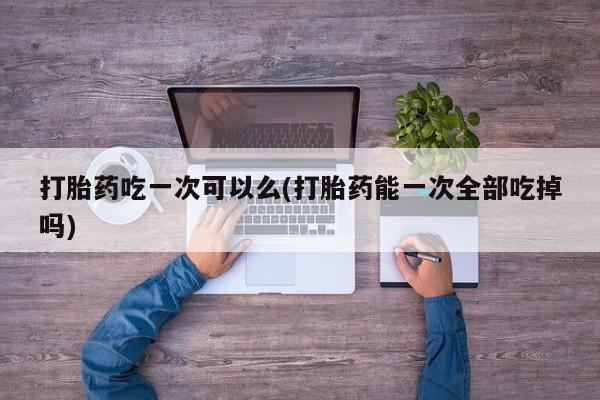 米非米索在线购买打胎药吃一次可以么(打胎药能一次全部吃掉吗)
