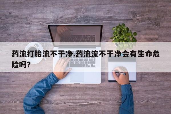 米非米索在线购买药流打胎流不干净.药流流不干净会有生命危险吗？