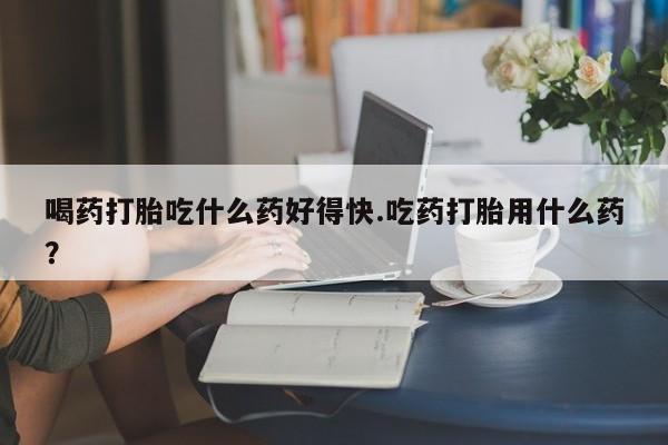 米非米索在线购买喝药打胎吃什么药好得快.吃药打胎用什么药？