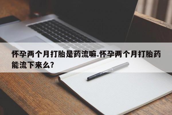 米非米索在线购买怀孕两个月打胎是药流嘛.怀孕两个月打胎药能流下来么？