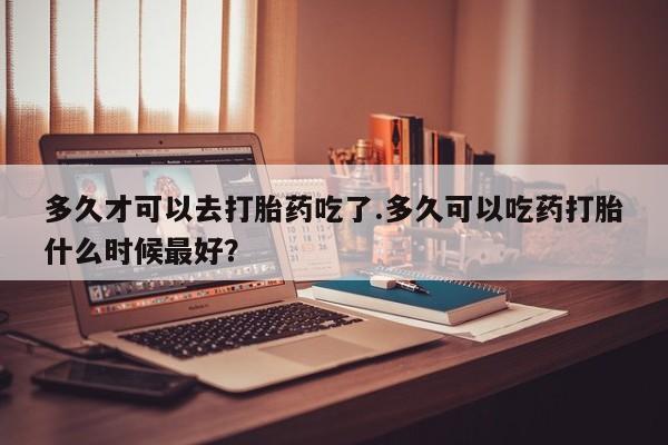 米非米索在线购买多久才可以去打胎药吃了.多久可以吃药打胎什么时候最好？