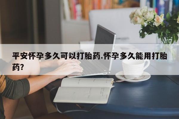 米非米索在线购买平安怀孕多久可以打胎药.怀孕多久能用打胎药？