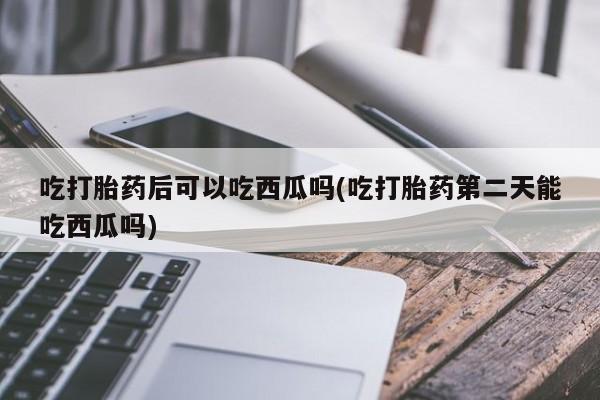 米非米索在线购买吃打胎药后可以吃西瓜吗(吃打胎药第二天能吃西瓜吗)