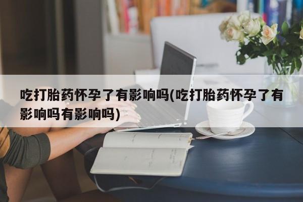 米非米索在线购买吃打胎药怀孕了有影响吗(吃打胎药怀孕了有影响吗有影响吗)